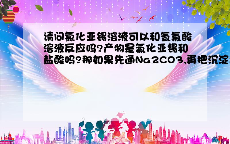 请问氯化亚锡溶液可以和氢氟酸溶液反应吗?产物是氟化亚锡和盐酸吗?那如果先通Na2CO3,再把沉淀和氢氟酸溶液反应能产生氟化亚锡吗?