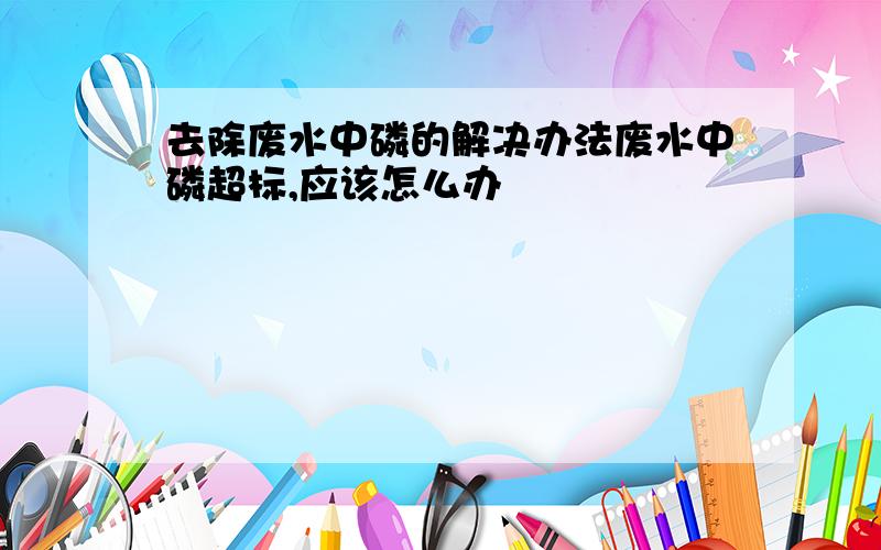 去除废水中磷的解决办法废水中磷超标,应该怎么办