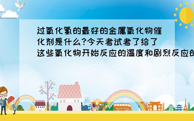 过氧化氢的最好的金属氧化物催化剂是什么?今天考试考了给了这些氧化物开始反应的温度和剧烈反应的温度,不知道干什么用的,题目不太全,但也只好麻烦大家了注意,除了二氧化锰,还有什么