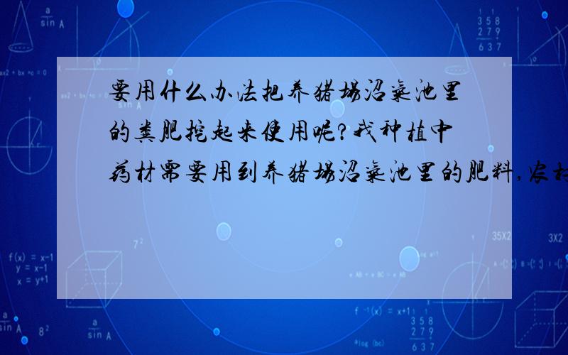 要用什么办法把养猪场沼气池里的粪肥挖起来使用呢?我种植中药材需要用到养猪场沼气池里的肥料,农村里没有吸粪车,估计只能人工去掏了,但应该怎样去掏,需要用到怎样的设备呢?上层的粪