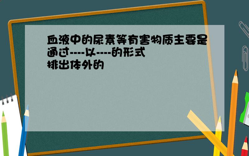 血液中的尿素等有害物质主要是通过----以----的形式排出体外的