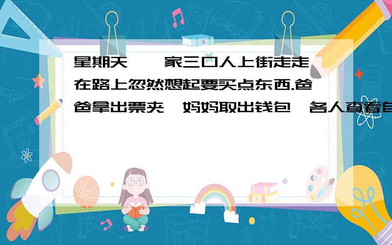 星期天,一家三口人上街走走,在路上忽然想起要买点东西.爸爸拿出票夹,妈妈取出钱包,各人查看自己.星期天,一家三口人上街走走,在路上忽然想起要买点东西.爸爸拿出票夹,妈妈取出钱包,各