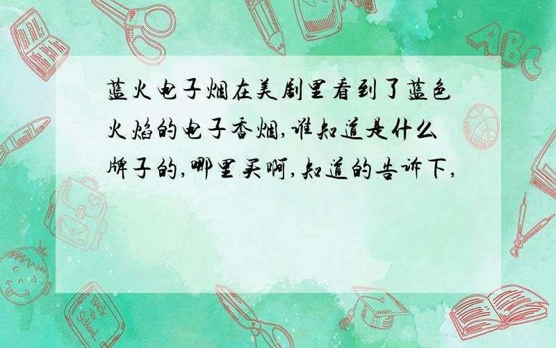 蓝火电子烟在美剧里看到了蓝色火焰的电子香烟,谁知道是什么牌子的,哪里买啊,知道的告诉下,