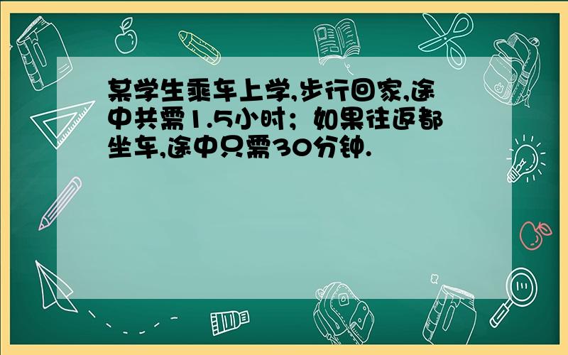 某学生乘车上学,步行回家,途中共需1.5小时；如果往返都坐车,途中只需30分钟.