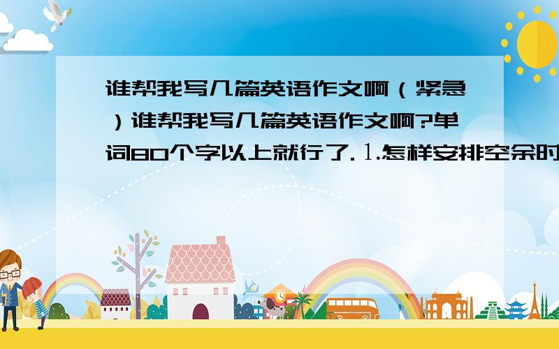 谁帮我写几篇英语作文啊（紧急）谁帮我写几篇英语作文啊?单词80个字以上就行了.⒈怎样安排空余时间；⒉保持身体健康的秘诀；⒊介绍成都的地理风貌、风土人情；⒋喜欢的植物；⒌介绍