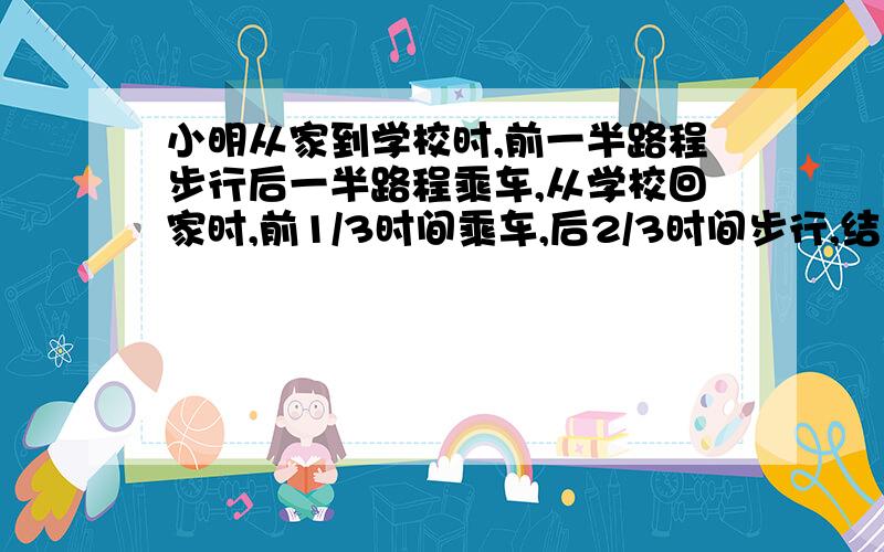 小明从家到学校时,前一半路程步行后一半路程乘车,从学校回家时,前1/3时间乘车,后2/3时间步行,结果去学校的时间比回家所用的时间多2小时,已知小明步行的速度为每小时5千米,乘车速度为每