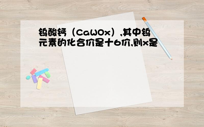 钨酸钙（CaWOx）,其中钨元素的化合价是十6价,则x是