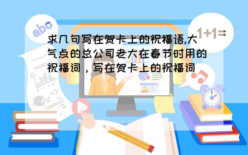 求几句写在贺卡上的祝福语,大气点的总公司老大在春节时用的祝福词，写在贺卡上的祝福词