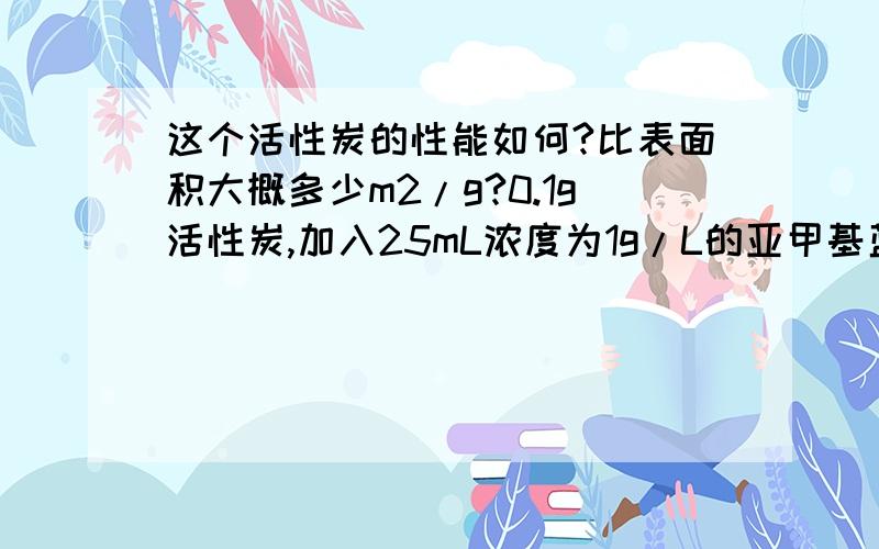 这个活性炭的性能如何?比表面积大概多少m2/g?0.1g活性炭,加入25mL浓度为1g/L的亚甲基蓝中,充分吸收后,通过分光光度法测得的剩余亚甲基蓝浓度为0.1536mg/L.最好能有计算公式，可以加倍追加积