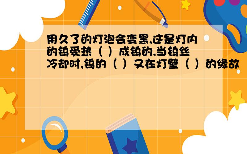 用久了的灯泡会变黑,这是灯内的钨受热（ ）成钨的,当钨丝冷却时,钨的（ ）又在灯壁（ ）的缘故