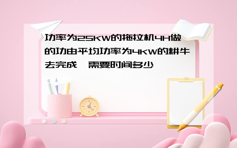 功率为25KW的拖拉机4H做的功由平均功率为4KW的耕牛去完成,需要时间多少