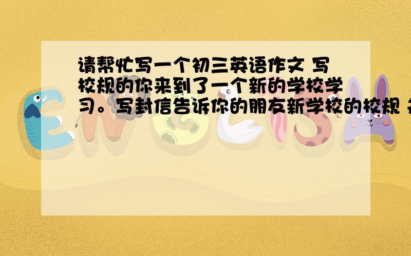 请帮忙写一个初三英语作文 写校规的你来到了一个新的学校学习。写封信告诉你的朋友新学校的校规 并适当发表一些看法Dear Jim,I've been studying in this new school for about a month`````请接着写··