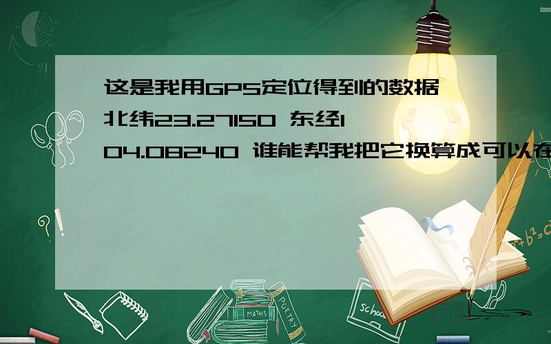 这是我用GPS定位得到的数据北纬23.27150 东经104.08240 谁能帮我把它换算成可以在谷歌地图上可以找到的坐如题 把计算方法用最简单的方法举例出来 坐标的标准方式怎么输入?坐标上“度”的那