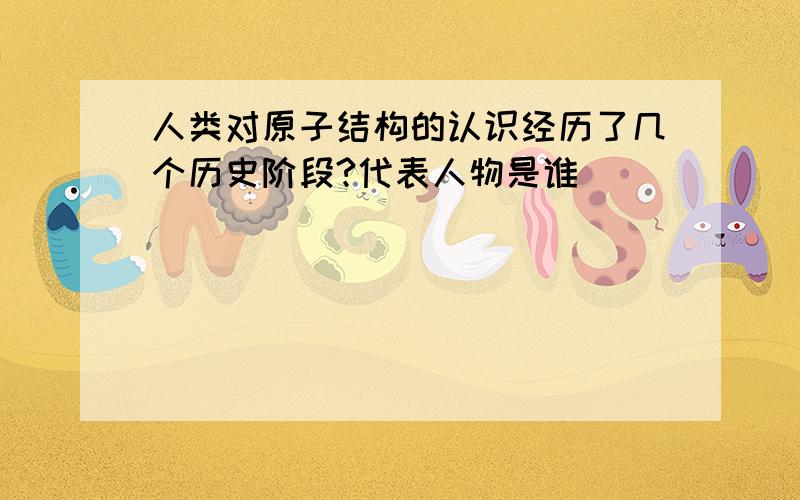 人类对原子结构的认识经历了几个历史阶段?代表人物是谁