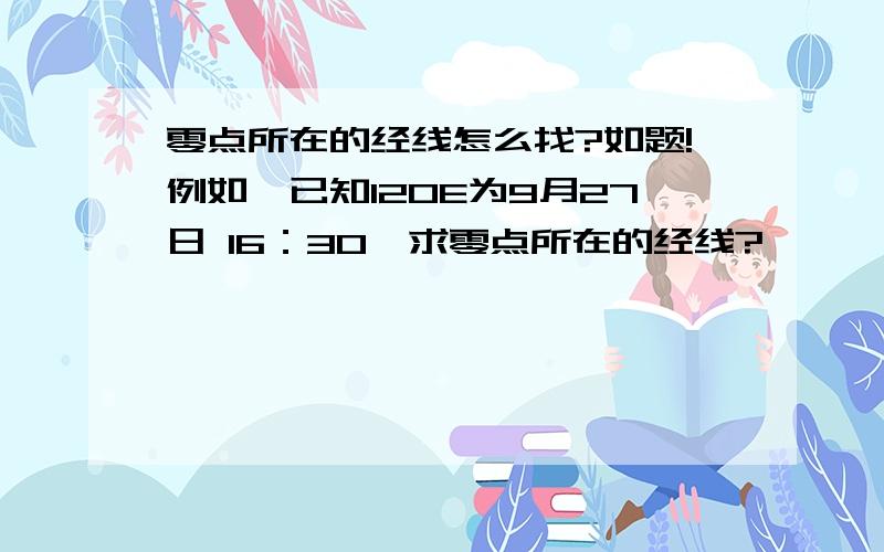 零点所在的经线怎么找?如题!例如,已知120E为9月27日 16：30,求零点所在的经线?