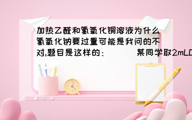 加热乙醛和氢氧化铜溶液为什么氢氧化钠要过量可能是我问的不对,题目是这样的：      某同学取2mLCUSO4溶液和4mLNaOH溶液在一个试管里混合后加入几滴醛溶液加热至沸腾,无红色沉淀产生,实验