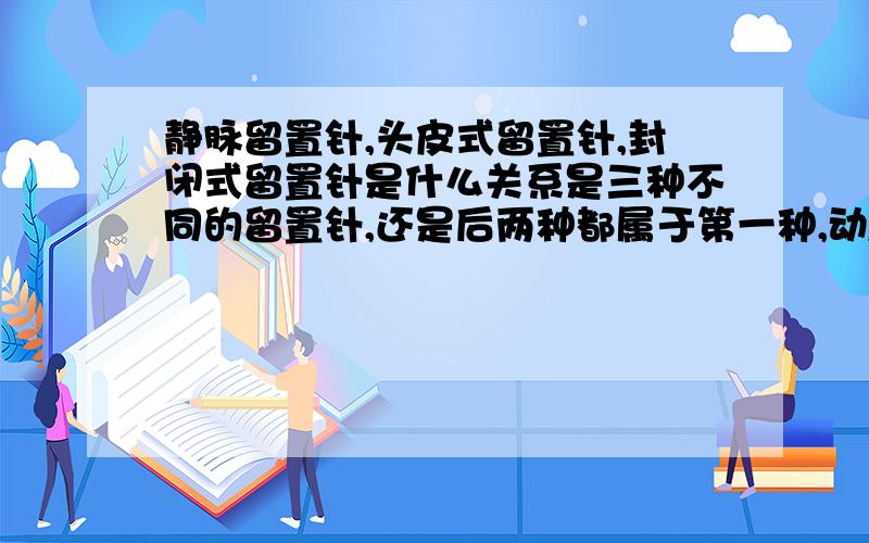 静脉留置针,头皮式留置针,封闭式留置针是什么关系是三种不同的留置针,还是后两种都属于第一种,动/静脉留置针有什么区别