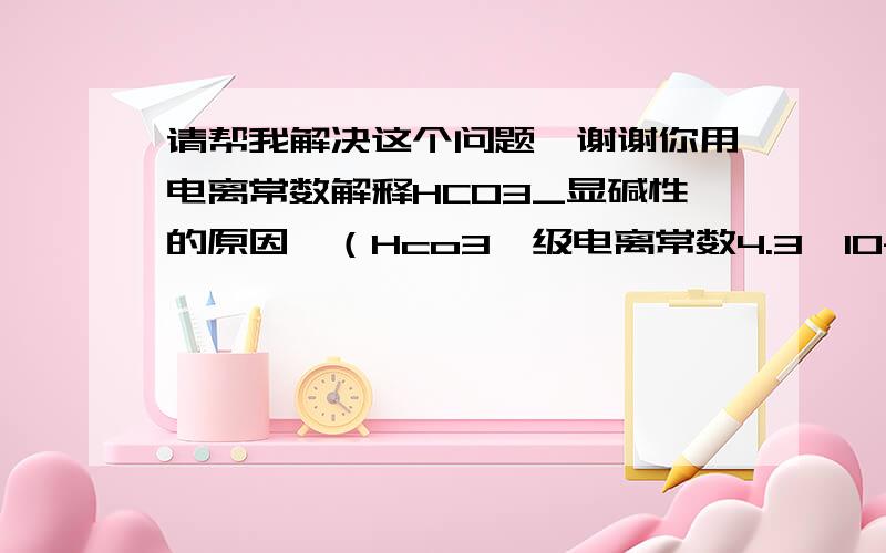 请帮我解决这个问题,谢谢你用电离常数解释HCO3_显碱性的原因,（Hco3一级电离常数4.3*10-7,二级5.6*10-11）