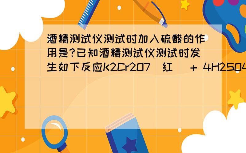 酒精测试仪测试时加入硫酸的作用是?已知酒精测试仪测试时发生如下反应K2Cr2O7（红） + 4H2SO4 + 3C2H5OH=Cr2(SO4)3（绿） + 3CH3CHO + K2SO4 + 7H2O 实际测试中加入硫酸的作用是?