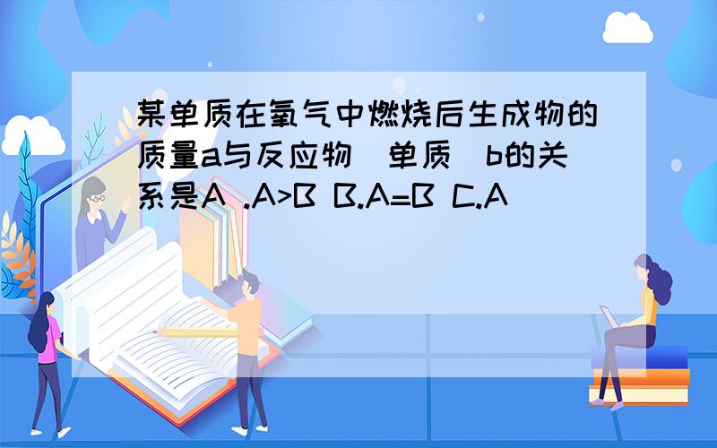 某单质在氧气中燃烧后生成物的质量a与反应物(单质)b的关系是A .A>B B.A=B C.A