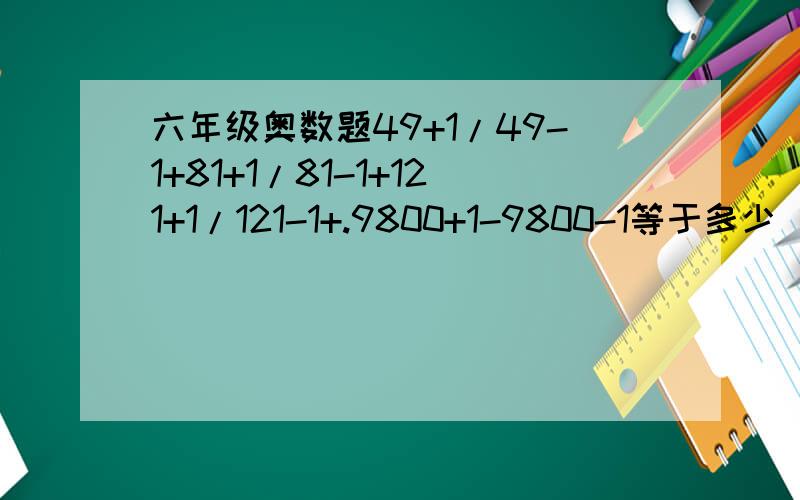 六年级奥数题49+1/49-1+81+1/81-1+121+1/121-1+.9800+1-9800-1等于多少