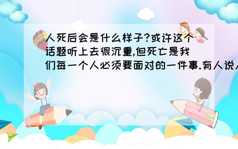 人死后会是什么样子?或许这个话题听上去很沉重,但死亡是我们每一个人必须要面对的一件事.有人说人死如灯灭,一切都会随着这个人的死亡而灰飞烟灭.但也有人说人死后是去了另一个世界.