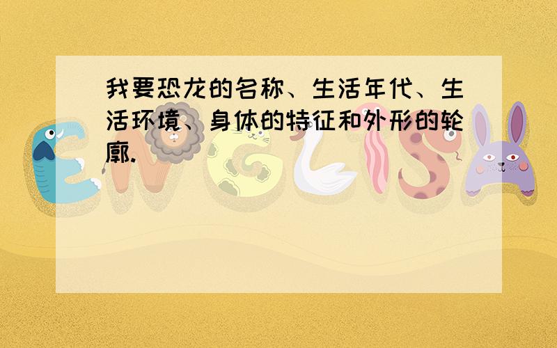 我要恐龙的名称、生活年代、生活环境、身体的特征和外形的轮廓.