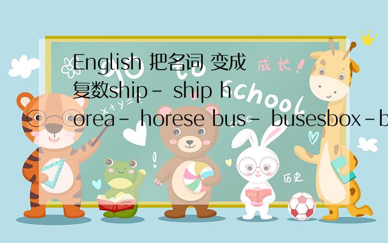 English 把名词 变成复数ship- ship horea- horese bus- busesbox-boxs knife- knifes country- countresboy-boyes tomato- toamtoes leaf- leafshero-heroes foot-feet radio- redioespoliceman-policemen child- childs man teacher -men teacher