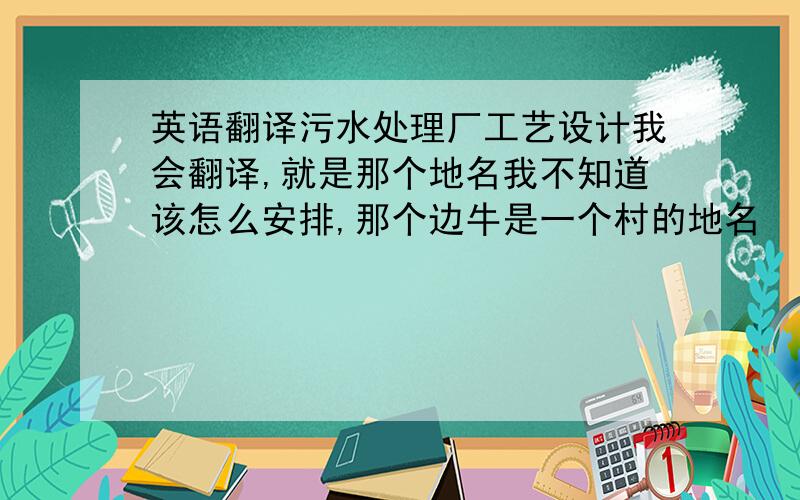 英语翻译污水处理厂工艺设计我会翻译,就是那个地名我不知道该怎么安排,那个边牛是一个村的地名