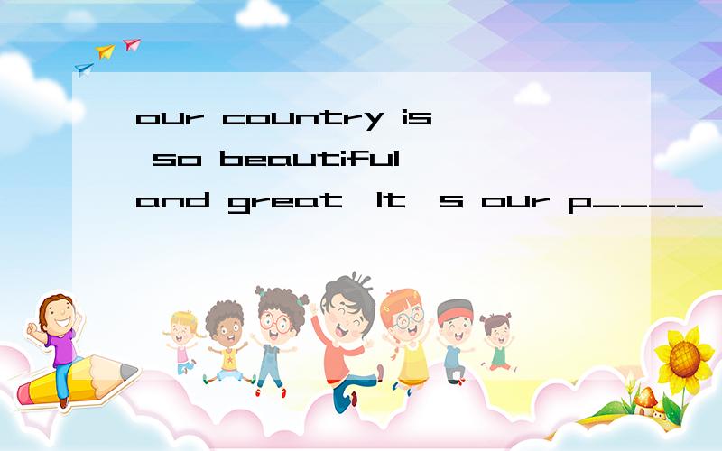 our country is so beautiful and great,It's our p____