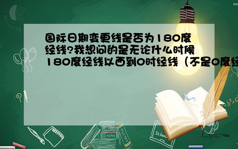 国际日期变更线是否为180度经线?我想问的是无论什么时候180度经线以西到0时经线（不是0度经线）的范围内都比其余的地方时期多一天吗?