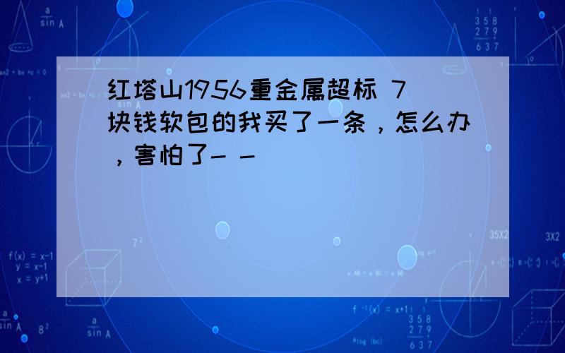 红塔山1956重金属超标 7块钱软包的我买了一条，怎么办，害怕了- -