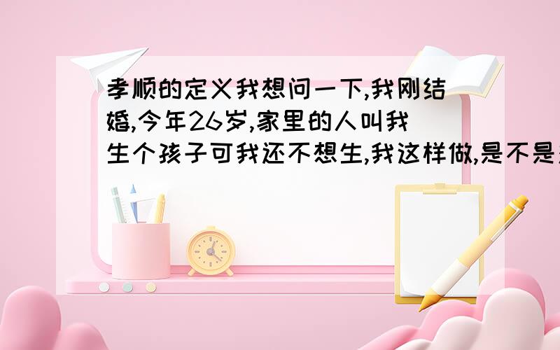 孝顺的定义我想问一下,我刚结婚,今年26岁,家里的人叫我生个孩子可我还不想生,我这样做,是不是对老人不孝顺啊?