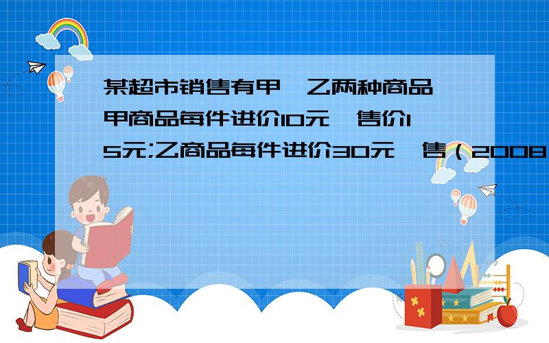 某超市销售有甲、乙两种商品,甲商品每件进价10元,售价15元;乙商品每件进价30元,售（2008•遵义）某超市销售有甲、乙两种商品,甲商品每件进价10元,售价15元；乙商品每件进价30元,售价40