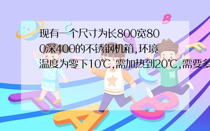 现有一个尺寸为长800宽800深400的不锈钢机箱,环境温度为零下10℃,需加热到20℃,需要多少功率的加热器.机箱带保温棉30mm 厚求计算公式~