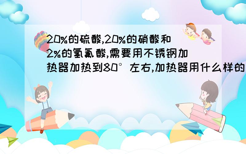 20%的硫酸,20%的硝酸和2%的氢氟酸,需要用不锈钢加热器加热到80°左右,加热器用什么样的不锈钢材质最好不锈钢不能在80°的温度下和这三种酸发生反应