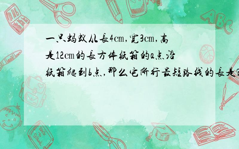 一只蚂蚁从长4㎝,宽3㎝,高是12㎝的长方体纸箱的a点沿纸箱爬到b点,那么它所行最短路线的长是?