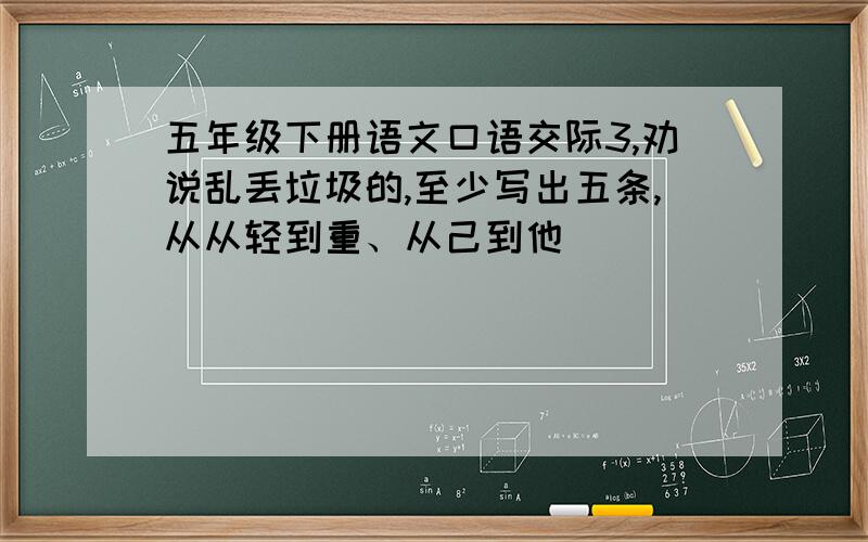 五年级下册语文口语交际3,劝说乱丢垃圾的,至少写出五条,从从轻到重、从己到他