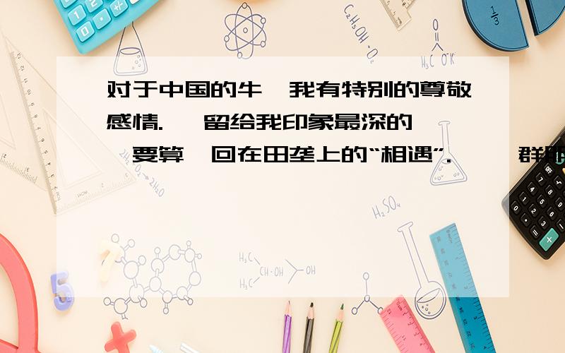 对于中国的牛,我有特别的尊敬感情.   留给我印象最深的,要算一回在田垄上的“相遇”.   一群朋友郊游,我领头在狭窄的阡陌上走,怎料迎面来了几只耕牛,狭道容不下人和牛,终有一方要让路,