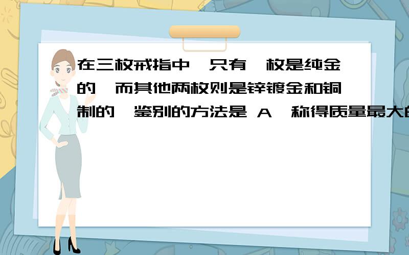 在三枚戒指中,只有一枚是纯金的,而其他两枚则是锌镀金和铜制的,鉴别的方法是 A、称得质量最大的是纯金A、称得质量最大的是纯金的B、可以观察金属的光泽C、测三者的密度,密度最大的是