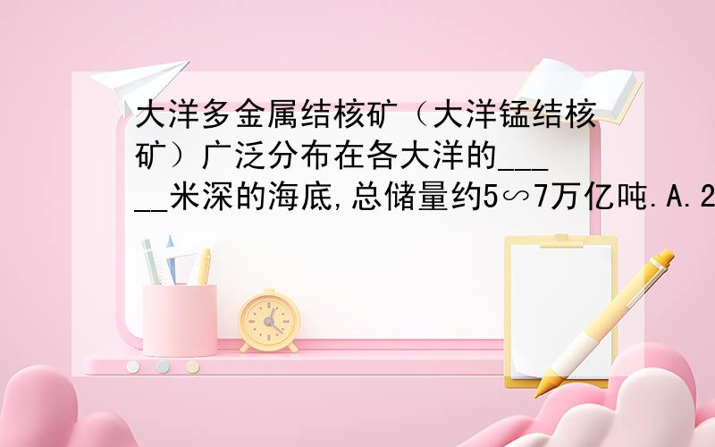 大洋多金属结核矿（大洋锰结核矿）广泛分布在各大洋的_____米深的海底,总储量约5∽7万亿吨.A.2500∽3000B.3000∽3500C.3500∽4000