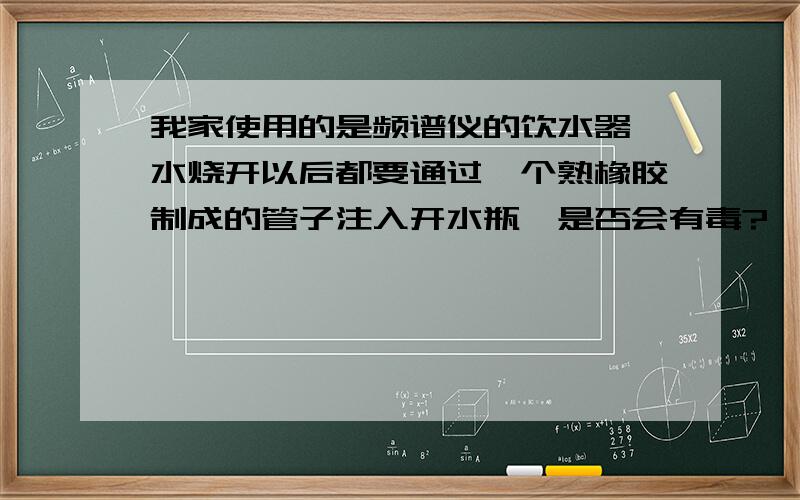 我家使用的是频谱仪的饮水器,水烧开以后都要通过一个熟橡胶制成的管子注入开水瓶,是否会有毒?