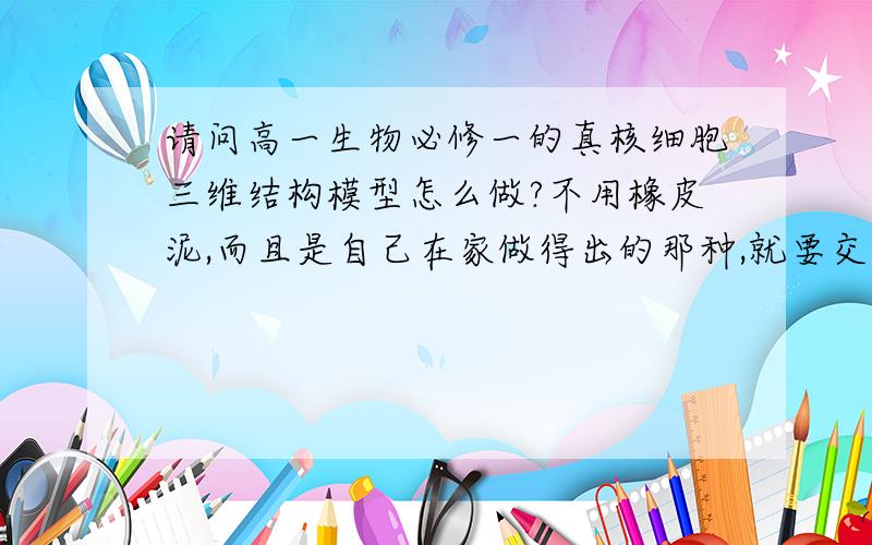 请问高一生物必修一的真核细胞三维结构模型怎么做?不用橡皮泥,而且是自己在家做得出的那种,就要交了,麻烦知道的告诉一下,