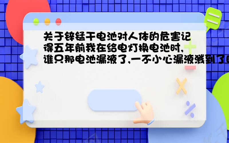 关于锌锰干电池对人体的危害记得五年前我在给电灯换电池时,谁只那电池漏液了,一不小心漏液溅到了眼睛里了,我马上用自来水冲洗,然后又用减轻眼睛疲劳的眼药水冲洗,可能有些液体顺着