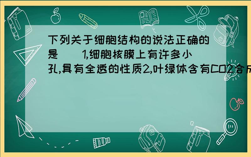 下列关于细胞结构的说法正确的是（）1,细胞核膜上有许多小孔,具有全透的性质2,叶绿体含有CO2合成葡萄糖或淀粉需要的酶3,线粒体可氧化分解葡萄糖合成ATP4,内质网与蛋白质的加工运输有关A