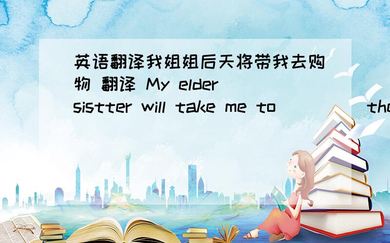 英语翻译我姐姐后天将带我去购物 翻译 My elder sistter will take me to _ _ _ the day after tomorrow