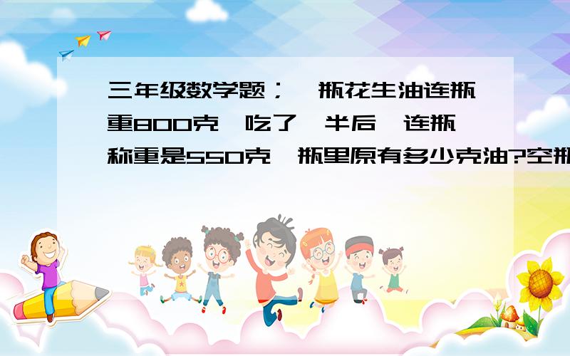 三年级数学题；一瓶花生油连瓶重800克,吃了一半后,连瓶称重是550克,瓶里原有多少克油?空瓶重多少克?