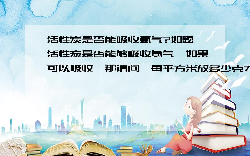 活性炭是否能吸收氨气?如题,活性炭是否能够吸收氨气,如果可以吸收,那请问,每平方米放多少克才适宜?以下有两位都回答要按氨气的浓度来定，有具体点的嘛？比如多少浓度每平米用多少量