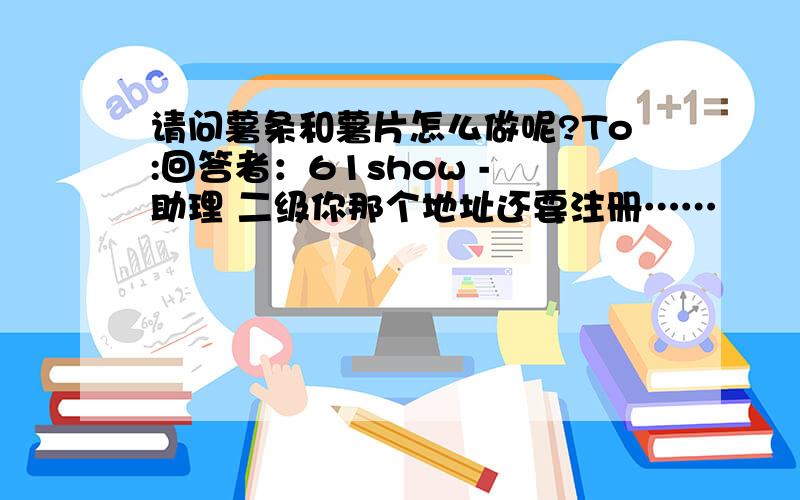 请问薯条和薯片怎么做呢?To:回答者：61show - 助理 二级你那个地址还要注册……