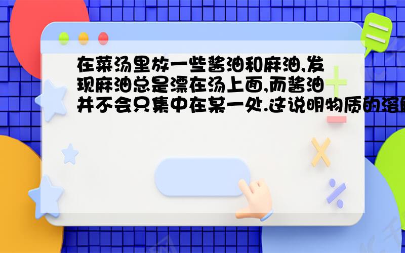 在菜汤里放一些酱油和麻油,发现麻油总是漂在汤上面,而酱油并不会只集中在某一处.这说明物质的溶解性与____的性质有关；用洗洁精比用水更容易出去碗上的油污,说明物质的溶解性与____的